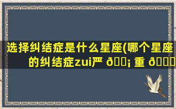 选择纠结症是什么星座(哪个星座的纠结症zui
严 🐡 重 🐝 )